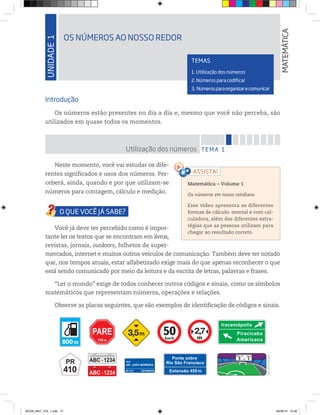 UNIDADE1
OS NÚMEROS AO NOSSO REDOR
MATEMÁTICA
TEMAS
1. Utilização dos números
2. Números para codificar
3. Númerosparaorganizarecomunicar
RUA
DR. JOÃO MOREIRA
207 a 271 CEP 60030-000
Iracemápolis
Piracicaba
Americanakm/h
m m m
Introdução
Os números estão presentes no dia a dia e, mesmo que você não perceba, são
utilizados em quase todos os momentos.
TEMA 1Utilização dos números
Neste momento, você vai estudar os dife-
rentes significados e usos dos números. Per-
ceberá, ainda, quando e por que utilizam-se
números para contagem, cálculo e medição.
Você já deve ter percebido como é impor-
tante ler os textos que se encontram em livros,
revistas, jornais, outdoors, folhetos de super-
mercados, internet e muitos outros veículos de comunicação. Também deve ter notado
que, nos tempos atuais, estar alfabetizado exige mais do que apenas reconhecer o que
está sendo comunicado por meio da leitura e da escrita de letras, palavras e frases.
“Ler o mundo” exige de todos conhecer outros códigos e sinais, como os símbolos
matemáticos que representam números, operações e relações.
Observe as placas seguintes, que são exemplos de identificação de códigos e sinais.
Matemática – Volume 1
Os números em nosso cotidiano
Esse vídeo apresenta as diferentes
formas de cálculo: mental e com cal-
culadora, além das diferentes estra-
tégias que as pessoas utilizam para
chegar ao resultado correto.
©D’LivrosEditorial
BOOK_MAT_VOL 1.indb 17 26/06/14 15:38
 