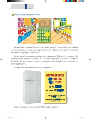 18 UNIDADE 1
O que os números informam
Pense sobre a quantidade de informações que são transmitidas por meio de
números diariamente. Agora, imagine como seria difícil comunicar-se no mundo
sem usar a linguagem matemática.
Pense também em como seria receber uma conta de luz cujo consumo não
estivesse assinalado em números, ir a um supermercado e os produtos não terem
indicação de preço, ler um jornal sem a apresentação de gráficos ou números em
suas reportagens...
Por exemplo, leia este anúncio de refrigerador:
Você o compraria assim, sem ter todas as informações?
©D’LivrosEditorial
©D’LivrosEditorial
©Bayberry/123RF
MAT_VOL 1_U1.indd 18 27/06/14 19:52
 