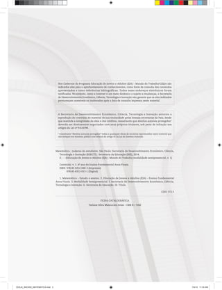 Matemática : caderno do estudante. São Paulo: Secretaria de Desenvolvimento Econômico, Ciência,
Tecnologia e Inovação (SDECTI) : Secretaria da Educação (SEE), 2014.
il. - - (Educação de Jovens e Adultos (EJA) : Mundo do Trabalho modalidade semipresencial, v. 1)
Conteúdo: v. 1. 6o
ano do Ensino Fundamental Anos Finais.
ISBN: 978-85-8312-048-3 (Impresso)
978-85-8312-013-1 (Digital)
1. Matemática – Estudo e ensino. 2. Educação de Jovens e Adultos (EJA) – Ensino Fundamental
Anos Finais. 3. Modalidade Semipresencial. I. Secretaria de Desenvolvimento Econômico, Ciência,
Tecnologia e Inovação. II. Secretaria da Educação. III. Título.
CDD: 372.5
FICHA CATALOGRÁFICA
Tatiane Silva Massucato Arias – CRB-8 / 7262
A Secretaria de Desenvolvimento Econômico, Ciência, Tecnologia e Inovação autoriza a
reprodução do conteúdo do material de sua titularidade pelas demais secretarias do País, desde
que mantida a integridade da obra e dos créditos, ressaltando que direitos autorais protegidos*
deverão ser diretamente negociados com seus próprios titulares, sob pena de infração aos
artigos da Lei no
9.610/98.
* Constituem “direitos autorais protegidos” todas e quaisquer obras de terceiros reproduzidas neste material que
não estejam em domínio público nos termos do artigo 41 da Lei de Direitos Autorais.
Nos Cadernos do Programa Educação de Jovens e Adultos (EJA) – Mundo do Trabalho/CEEJA são
indicados sites para o aprofundamento de conhecimentos, como fonte de consulta dos conteúdos
apresentados e como referências bibliográficas. Todos esses endereços eletrônicos foram
verificados. No entanto, como a internet é um meio dinâmico e sujeito a mudanças, a Secretaria
de Desenvolvimento Econômico, Ciência, Tecnologia e Inovação não garante que os sites indicados
permaneçam acessíveis ou inalterados após a data de consulta impressa neste material.
CEEJA_INICIAIS_MATEMATICA.indd 2 7/4/14 11:30 AM
 