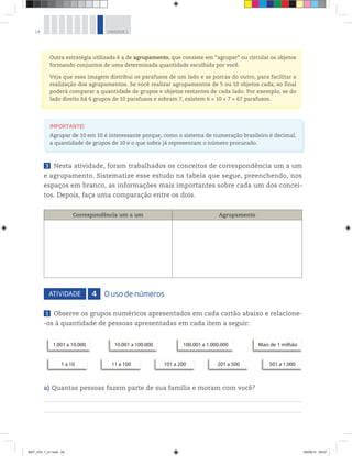 24 UNIDADE 1
Outra estratégia utilizada é a de agrupamento, que consiste em “agrupar” ou circular os objetos
formando conjuntos de uma determinada quantidade escolhida por você.
Veja que essa imagem distribui os parafusos de um lado e as porcas do outro, para facilitar a
realização dos agrupamentos. Se você realizar agrupamentos de 5 ou 10 objetos cada, ao final
poderá comparar a quantidade de grupos e objetos restantes de cada lado. Por exemplo, se do
lado direito há 6 grupos de 10 parafusos e sobram 7, existem 6 × 10 + 7 = 67 parafusos.
IMPORTANTE!
Agrupar de 10 em 10 é interessante porque, como o sistema de numeração brasileiro é decimal,
a quantidade de grupos de 10 e o que sobra já representam o número procurado.
3 Nesta atividade, foram trabalhados os conceitos de correspondência um a um
e agrupamento. Sistematize esse estudo na tabela que segue, preenchendo, nos
espaços em branco, as informações mais importantes sobre cada um dos concei-
tos. Depois, faça uma comparação entre os dois.
Correspondência um a um Agrupamento
ATIVIDADE 4 O uso de números
1 Observe os grupos numéricos apresentados em cada cartão abaixo e relacione-
-os à quantidade de pessoas apresentadas em cada item a seguir:
1.001 a 10.000 10.001 a 100.000 100.001 a 1.000.000 Mais de 1 milhão
1 a 10 11 a 100 101 a 200 201 a 500 501 a 1.000
a) Quantas pessoas fazem parte de sua família e moram com você?
MAT_VOL 1_U1.indd 24 04/09/14 09:07
 