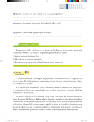 25UNIDADE 1
b) Quantas moram em uma rua só com casas, sem prédios?
c) Quantas formam a população do Estado de São Paulo?
d) Quantas constituem a população brasileira?
Para compreender melhor o texto abaixo, grife algumas informações que consi-
derar importantes, observando os passos apresentados a seguir.
1. Leia o texto do início ao fim.
2. Identifique o assunto abordado.
3. Destaque os argumentos utilizados para tratar o assunto.
O recenseamento é a contagem da população. Esse método é tão antigo quanto
os governos. Na Antiguidade, o recenseamento servia para cobrar impostos e fazer
o recrutamento militar.
Nas sociedades modernas, com o desenvolvimento, passou-se a reconhecer
a importância de contar a população para melhor planejar as políticas públicas,
como saúde e educação.
No Brasil, o Instituto Brasileiro de Geografia e Estatística (IBGE) realiza censos a
cada dez anos. Ele fornece dados sobre o quanto a população está aumentando ou
diminuindo, ou se estão nascendo mais ou menos crianças do que no censo anterior.
Além disso, disponibiliza informações específicas sobre os brasileiros. Por exemplo: é
possível saber quantas pessoas trabalham na construção civil, qual é a escolaridade
média do brasileiro, quanto é o valor do salário da maior parte da população etc.
BOOK_MAT_VOL 1.indb 25 26/06/14 15:39
 