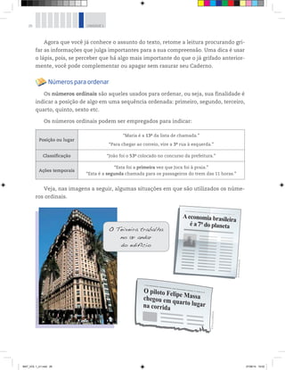 26 UNIDADE 1
Agora que você já conhece o assunto do texto, retome a leitura procurando gri-
far as informações que julga importantes para a sua compreensão. Uma dica é usar
o lápis, pois, se perceber que há algo mais importante do que o já grifado anterior-
mente, você pode complementar ou apagar sem rasurar seu Caderno.
Números para ordenar
Os números ordinais são aqueles usados para ordenar, ou seja, sua finalidade é
indicar a posição de algo em uma sequência ordenada: primeiro, segundo, terceiro,
quarto, quinto, sexto etc.
Os números ordinais podem ser empregados para indicar:
Posição ou lugar
“Maria é a 13a
da lista de chamada.”
“Para chegar ao correio, vire a 3a
rua à esquerda.”
Classificação “João foi o 53o
colocado no concurso da prefeitura.”
Ações temporais
“Esta foi a primeira vez que Joca foi à praia.”
“Esta é a segunda chamada para os passageiros do trem das 11 horas.”
Veja, nas imagens a seguir, algumas situações em que são utilizados os núme-
ros ordinais.
©D’LivrosEditorial
©D’LivrosEditorial
©DanielaSouza/Folhapress
MAT_VOL 1_U1.indd 26 27/06/14 19:52
 