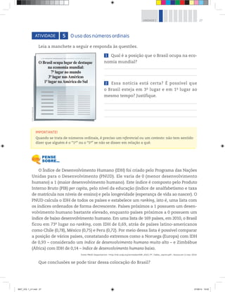 27UNIDADE 1
ATIVIDADE 5 O uso dos números ordinais
Leia a manchete a seguir e responda às questões.
1 Qual é a posição que o Brasil ocupa na eco-
nomia mundial?
2 Essa notícia está certa? É possível que
o Brasil esteja em 3o
 lugar e em 1o
 lugar ao
mesmo tempo? Justifique.
O Índice de Desenvolvimento Humano (IDH) foi criado pelo Programa das Nações
Unidas para o Desenvolvimento (PNUD). Ele varia de 0 (menor desenvolvimento
humano) a 1 (maior desenvolvimento humano). Este índice é composto pelo Produto
Interno Bruto (PIB) per capita, pelo nível da educação (índice de analfabetismo e taxa
de matrícula nos níveis de ensino) e pela longevidade (esperança de vida ao nascer). O
PNUD calcula o IDH de todos os países e estabelece um ranking, isto é, uma lista com
os índices ordenados de forma decrescente. Países próximos a 1 possuem um desen-
volvimento humano bastante elevado, enquanto países próximos a 0 possuem um
índice de baixo desenvolvimento humano. Em uma lista de 169 países, em 2010, o Brasil
ficou em 73o
lugar no ranking, com IDH de 0,69, atrás de países latino-americanos
como Chile (0,78), México (0,75) e Peru (0,72). Por meio dessa lista é possível comparar
a posição de vários países, constatando extremos como a Noruega (Europa) com IDH
de 0,93 – considerado um índice de desenvolvimento humano muito alto – e Zimbábue
(África) com IDH de 0,14 – índice de desenvolvimento humano baixo.
Fonte: PNUD. Disponível em: <http://hdr.undp.org/en/media/HDR_2010_PT_Tables_reprint.pdf>. Acesso em: 11 mar. 2014.
Que conclusões se pode tirar dessa colocação do Brasil?
O Brasil ocupa lugar de destaque
na economia mundial:
7º lugar no mundo
3º lugar nasAméricas
1º lugar naAmérica do Sul
IMPORTANTE!
Quando se trata de números ordinais, é preciso um referencial ou um contexto: não tem sentido
dizer que alguém é o “1o
” ou o “5o
” se não se disser em relação a quê.
©D’LivrosEditorial
MAT_VOL 1_U1.indd 27 27/06/14 19:52
 