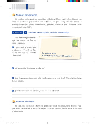 28 UNIDADE 1
Números para localizar
No Brasil, a maior parte de moradias, edifícios públicos e privados, fábricas etc.
pode ser localizada por meio de um endereço, em geral composto pelo nome de
um logradouro (rua, praça, avenida etc.), pelo seu número e pelo Código de Ende-
reçamento Postal (CEP).
ATIVIDADE 6 Obtendo informações a partir de um endereço
Leia o endereço do enve-
lope que aparece na ilustra-
ção e responda:
1 É possível afirmar que
o número 187 está no fim
ou no começo da Avenida
Liberdade?
2 Em que andar deve estar a sala 302?
3 Qual deve ser o número da sala imediatamente acima dela? E da sala imediata-
mente abaixo?
4 Quantos andares, no mínimo, deve ter esse edifício?
Números para medir
Os números são usados também para expressar medidas, uma de suas fun-
ções mais frequentes (e importantes) no dia a dia de uma pessoa e em atividades
profissionais.
©D’LivrosEditorial
BOOK_MAT_VOL 1.indb 28 26/06/14 15:39
 