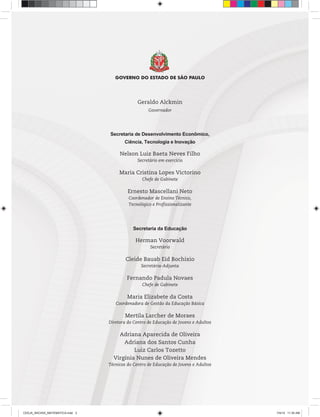 Geraldo Alckmin
Governador
Secretaria de Desenvolvimento Econômico,
Ciência, Tecnologia e Inovação
Nelson Luiz Baeta Neves Filho
Secretário em exercício
Maria Cristina Lopes Victorino
Chefe de Gabinete
Ernesto Mascellani Neto
Coordenador de Ensino Técnico,
Tecnológico e Profissionalizante
Secretaria da Educação
Herman Voorwald
Secretário
Cleide Bauab Eid Bochixio
Secretária-Adjunta
Fernando Padula Novaes
Chefe de Gabinete
Maria Elizabete da Costa
Coordenadora de Gestão da Educação Básica
Mertila Larcher de Moraes
Diretora do Centro de Educação de Jovens e Adultos
Adriana Aparecida de Oliveira
Adriana dos Santos Cunha
Luiz Carlos Tozetto
Virgínia Nunes de Oliveira Mendes
Técnicos do Centro de Educação de Jovens e Adultos
CEEJA_INICIAIS_MATEMATICA.indd 3 7/4/14 11:30 AM
 