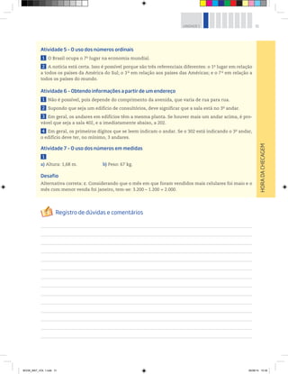 31UNIDADE 1
HORADACHECAGEM
Atividade 5 – O uso dos números ordinais
1 O Brasil ocupa o 7o
lugar na economia mundial.
2 A notícia está certa. Isso é possível porque são três referenciais diferentes: o 1o
lugar em relação
a todos os países da América do Sul; o 3 o
em relação aos países das Américas; e o 7 o
em relação a
todos os países do mundo.
Atividade 6 – Obtendo informações a partir de um endereço
1 Não é possível, pois depende do comprimento da avenida, que varia de rua para rua.
2 Supondo que seja um edifício de consultórios, deve significar que a sala está no 3o
andar.
3 Em geral, os andares em edifícios têm a mesma planta. Se houver mais um andar acima, é pro-
vável que seja a sala 402, e a imediatamente abaixo, a 202.
4 Em geral, os primeiros dígitos que se leem indicam o andar. Se o 302 está indicando o 3o
andar,
o edifício deve ter, no mínimo, 3 andares.
Atividade 7 – O uso dos números em medidas
1
a) Altura: 1,68 m. b) Peso: 67 kg.
Desafio
Alternativa correta: c. Considerando que o mês em que foram vendidos mais celulares foi maio e o
mês com menor venda foi janeiro, tem-se: 3.200 – 1.200 = 2.000.
BOOK_MAT_VOL 1.indb 31 26/06/14 15:39
 