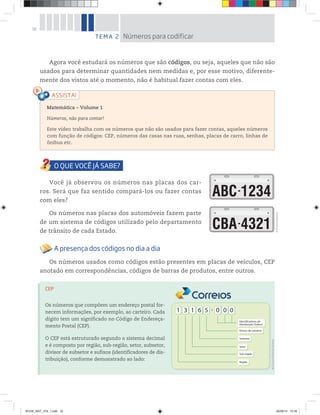 32
Agora você estudará os números que são códigos, ou seja, aqueles que não são
usados para determinar quantidades nem medidas e, por esse motivo, diferente-
mente dos vistos até o momento, não é habitual fazer contas com eles.
TEMA 2 Números para codificar
Matemática – Volume 1
Números, não para contar!
Este vídeo trabalha com os números que não são usados para fazer contas, aqueles números
com função de códigos: CEP, números das casas nas ruas, senhas, placas de carro, linhas de
ônibus etc.
Você já observou os números nas placas dos car-
ros. Será que faz sentido compará-los ou fazer contas
com eles?
Os números nas placas dos automóveis fazem parte
de um sistema de códigos utilizado pelo departamento
de trânsito de cada Estado.
A presença dos códigos no dia a dia
Os números usados como códigos estão presentes em placas de veículos, CEP
anotado em correspondências, códigos de barras de produtos, entre outros.
©D’LivrosEditorial
CEP
Os números que compõem um endereço postal for-
necem informações, por exemplo, ao carteiro. Cada
dígito tem um significado no Código de Endereça-
mento Postal (CEP).
O CEP está estruturado segundo o sistema decimal
e é composto por região, sub-região, setor, subsetor,
divisor de subsetor e sufixos (identificadores de dis-
tribuição), conforme demonstrado ao lado:
Identificadores de
distribuição (Sufixo)
Divisor de subsetor
Subsetor
Setor
Sub-região
Região
©D’LivrosEditorial/Correios
BOOK_MAT_VOL 1.indb 32 26/06/14 15:39
 
