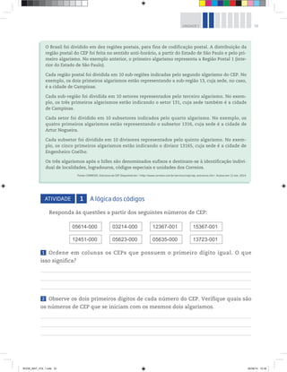 33UNIDADE 1
ATIVIDADE 1 A lógica dos códigos
Responda às questões a partir dos seguintes números de CEP:
05614-000
12451-000
03214-000
05623-000
12367-001
05635-000
15367-001
13723-001
1 Ordene em colunas os CEPs que possuem o primeiro dígito igual. O que
isso significa?
2 Observe os dois primeiros dígitos de cada número do CEP. Verifique quais são
os números de CEP que se iniciam com os mesmos dois algarismos.
O Brasil foi dividido em dez regiões postais, para fins de codificação postal. A distribuição da
região postal do CEP foi feita no sentido anti-horário, a partir do Estado de São Paulo e pelo pri-
meiro algarismo. No exemplo anterior, o primeiro algarismo representa a Região Postal 1 (inte-
rior do Estado de São Paulo).
Cada região postal foi dividida em 10 sub-regiões indicadas pelo segundo algarismo do CEP. No
exemplo, os dois primeiros algarismos estão representando a sub-região 13, cuja sede, no caso,
é a cidade de Campinas.
Cada sub-região foi dividida em 10 setores representados pelo terceiro algarismo. No exem-
plo, os três primeiros algarismos estão indicando o setor 131, cuja sede também é a cidade
de Campinas.
Cada setor foi dividido em 10 subsetores indicados pelo quarto algarismo. No exemplo, os
quatro primeiros algarismos estão representando o subsetor 1316, cuja sede é a cidade de
Artur Nogueira.
Cada subsetor foi dividido em 10 divisores representados pelo quinto algarismo. No exem-
plo, os cinco primeiros algarismos estão indicando o divisor 13165, cuja sede é a cidade de
Engenheiro Coelho.
Os três algarismos após o hífen são denominados sufixos e destinam-se à identificação indivi-
dual de localidades, logradouros, códigos especiais e unidades dos Correios.
Fonte: CORREIOS. Estrutura do CEP. Disponível em: <http://www.correios.com.br/servicos/cep/cep_estrutura.cfm>. Acesso em: 11 mar. 2014.
BOOK_MAT_VOL 1.indb 33 26/06/14 15:39
 