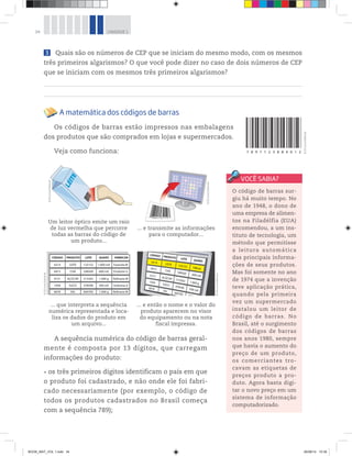 34 UNIDADE 1
7 8 9 7 1 2 3 8 8 4 0 1 2
O código de barras sur-
giu há muito tempo. No
ano de 1948, o dono de
uma empresa de alimen-
tos na Filadélfia (EUA)
encomendou, a um ins-
tituto de tecnologia, um
método que permitisse
a leitura automática
das principais informa-
ções de seus produtos.
Mas foi somente no ano
de 1974 que a invenção
teve aplicação prática,
quando pela primeira
vez um supermercado
instalou um leitor de
código de barras. No
Brasil, até o surgimento
dos códigos de barras
nos anos 1980, sempre
que havia o aumento do
preço de um produto,
os comerciantes tro-
cavam as etiquetas de
preços produto a pro-
duto. Agora basta digi-
tar o novo preço em um
sistema de informação
computadorizado.
Um leitor óptico emite um raio
de luz vermelha que percorre
todas as barras do código de
um produto...
... e transmite as informações
para o computador...
CÓDIGO
0214 LEITE 125152 1.000 mℓ Fazenda M
0415 CHÁ 548569 600 mℓ Produtor G
0151 AÇÚCAR 515563 1.000 g Refinaria M
1458 SUCO 478596 500 mℓ Indústria d
6878 SAL 669785 1.000 g Refinaria M
PRODUTO LOTE QUANT. FABRICAN
... que interpreta a sequência
numérica representada e loca-
liza os dados do produto em
um arquivo...
1.000mℓ
600 mℓ
1.000 g
500 mℓ
... e então o nome e o valor do
produto aparecem no visor
do equipamento ou na nota
fiscal impressa.
A sequência numérica do código de barras geral-
mente é composta por 13 dígitos, que carregam
informações do produto:
os três primeiros dígitos identificam o país em que
o produto foi cadastrado, e não onde ele foi fabri-
cado necessariamente (por exemplo, o código de
todos os produtos cadastrados no Brasil começa
com a sequência 789);
©D’LivrosEditorial
©D’LivrosEditorial
©D’LivrosEditorial
©D’LivrosEditorial
©D’LivrosEditorial
3 Quais são os números de CEP que se iniciam do mesmo modo, com os mesmos
três primeiros algarismos? O que você pode dizer no caso de dois números de CEP
que se iniciam com os mesmos três primeiros algarismos?
A matemática dos códigos de barras
Os códigos de barras estão impressos nas embalagens
dos produtos que são comprados em lojas e supermercados.
Veja como funciona:
BOOK_MAT_VOL 1.indb 34 26/06/14 15:39
 