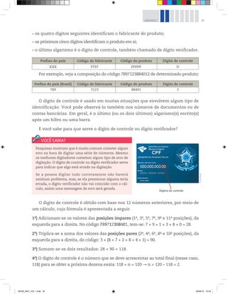 35UNIDADE 1
Pesquisas mostram que é muito comum cometer algum
erro na hora de digitar uma série de números. Mesmo
os melhores digitadores cometem algum tipo de erro de
digitação. O dígito de controle ou dígito verificador serve
para indicar que algo está errado na digitação.
Se a pessoa digitar tudo corretamente não haverá
nenhum problema, mas, se ela pressionar alguma tecla
errada, o dígito verificador não vai coincidir com o cál-
culo, assim uma mensagem de erro será gerada.
os quatro dígitos seguintes identificam o fabricante do produto;
os próximos cinco dígitos identificam o produto em si;
o último algarismo é o dígito de controle, também chamado de dígito verificador.
Dígitos de controle
©LuísDávila
Prefixo do país Código do fabricante Código do produto Dígito de controle
XXX FFFF PPPPP D
Por exemplo, veja a composição do código 7897123884012 de determinado produto:
Prefixo do país (Brasil) Código do fabricante Código do produto Dígito de controle
789 7123 88401 2
O dígito de controle é usado em muitas situações que envolvem algum tipo de
identificação. Você pode observá-lo também nos números de documentos ou de
contas bancárias. Em geral, é o último (ou os dois últimos) algarismo(s) escrito(s)
após um hífen ou uma barra.
E você sabe para que serve o dígito de controle ou dígito verificador?
O dígito de controle é obtido com base nos 12 números anteriores, por meio de
um cálculo, cuja fórmula é apresentada a seguir.
1o
) Adicionam-se os valores das posições ímpares (1a
, 3a
, 5a
, 7a
, 9a
e 11a
posições), da
esquerda para a direita. No código 789712388401, tem-se: 7 + 9 + 1 + 3 + 8 + 0 = 28.
2o
) Triplica-se a soma dos valores das posições pares (2a
, 4a
, 6a
, 8a
e 10a
posições), da
esquerda para a direita, do código: 3 × (8 + 7 + 2 + 8 + 4 + 1) = 90.
3o
) Somam-se os dois resultados: 28 + 90 = 118.
4o
) O dígito de controle é o número que se deve acrescentar ao total final (nesse caso,
118) para se obter a próxima dezena exata: 118 + n = 120 n = 120 – 118 = 2.
BOOK_MAT_VOL 1.indb 35 26/06/14 15:39
 