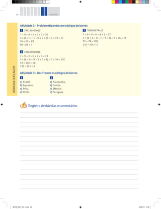 38 UNIDADE 1HORADACHECAGEM
Atividade 2 – Problematizando com códigos de barras
1 789191000019
7 + 9 + 9 + 0 + 0 + 1 = 26
3 × (8 + 1 + 1 + 0 + 0 + 9) = 3 × 19 = 57
26 + 57 = 83
90 – 83 = 7
3 789629030018
7 + 9 + 2 + 0 + 0 + 1 = 19
3 × (8 + 6 + 9 + 3 + 0 + 8) = 3 × 34 = 102
19 + 102 = 121
130 – 121 = 9
2 789600674411
7 + 9 + 0 + 6 + 4 + 1 = 27
3 × (8 + 6 + 0 + 7 + 4 + 1) = 3 × 26 = 78
27 + 78 = 105
110 – 105 = 5
Atividade 3 – Decifrando os códigos de barras
1
a) Brasil.
b) Equador.
c) Peru.
d) Chile.
2
a) Alemanha.
b) Grécia.
c) México.
d) Paraguai.
BOOK_MAT_VOL 1.indb 38 26/06/14 15:40
 