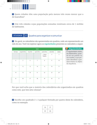 40 UNIDADE 1
3 Quais cidades têm uma população pelo menos três vezes menor que a
de Guarulhos?
4 Cite três cidades cujas populações somadas totalizam cerca de 1 milhão
de habitantes.
ATIVIDADE 2 Quadros para organizar e comunicar
1 Em geral, os calendários são apresentados em quadros, cada um representando um
mês do ano. Você vai explorar agora as regularidades presentes no calendário a seguir.
A regularidade existe,
em Matemática, quan-
do há um padrão ou
um modelo; o que per-
mite identificar o pró-
ximo evento ou objeto
da sequência.
Regularidades
Por que você acha que a maioria dos calendários são organizados em quadros
como este, que tem sete colunas?
2 Escolha um quadrado 2 × 2 qualquer formado por quatro datas do calendário,
como no exemplo:
16 17
23 24
MAIO
domingo segunda-feira terça-feira quarta-feira quinta-feira sexta-feira sábado
1 Dia do
Trabalho
2 3
4 5 6 7 8 9 10
11 12 13 14 15 16 17
18 19 20 21 22 23 24
25 26 27 28 29 30 31
©D’LivrosEditorial
BOOK_MAT_VOL 1.indb 40 26/06/14 15:40
 