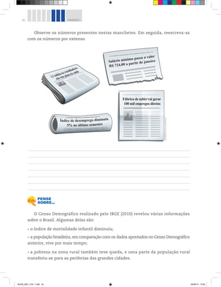 42 UNIDADE 1
Observe os números presentes nestas manchetes. Em seguida, reescreva-as
com os números por extenso.
Salário mínimo passa a valer
R$ 724,00 a partir de janeiro
Fábrica de tablet vai gerar
100 mil empregos diretos
O Censo Demográfico realizado pelo IBGE (2010) revelou várias informações
sobre o Brasil. Algumas delas são:
o índice de mortalidade infantil diminuiu;
a população brasileira, em comparação com os dados apontados no Censo Demográfico
anterior, vive por mais tempo;
a pobreza na zona rural também teve queda, e uma parte da população rural
transferiu-se para as periferias das grandes cidades.
Ilustrações:©D’LivrosEditorial
BOOK_MAT_VOL 1.indb 42 26/06/14 15:40
 