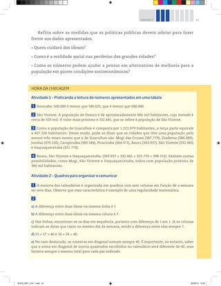 43UNIDADE 1
Reflita sobre as medidas que as políticas públicas devem adotar para fazer
frente aos dados apresentados.
Quem cuidará dos idosos?
Como é a realidade social nas periferias das grandes cidades?
Como os números podem ajudar a pensar em alternativas de melhoria para a
população em piores condições socioeconômicas?
HORA DA CHECAGEM
Atividade 1 – Praticando a leitura de números apresentados em uma tabela
1 Sorocaba: 500.000 é menor que 586.625, que é menor que 600.000.
2 São Vicente. A população de Osasco é de aproximadamente 666 mil habitantes, cuja metade é
cerca de 333 mil. O valor mais próximo é 332.445, que se refere à população de São Vicente.
3 Como a população de Guarulhos é composta por 1.221.979 habitantes, a terça parte equivale
a 407.326 habitantes. Desse modo, pode-se dizer que as cidades que têm uma população pelo
menos três vezes menor que a de Guarulhos são: Mogi das Cruzes (387.779), Diadema (386.089),
Jundiaí (370.126), Carapicuíba (369.584), Piracicaba (364.571), Bauru (343.937), São Vicente (332.445)
e Itaquaquecetuba (321.770).
4 Bauru, São Vicente e Itaquaquecetuba: (343.937 + 332.445 + 321.770 = 998.152). Existem outras
possibilidades, como Mogi, São Vicente e Itaquaquecetuba, todos com população próxima de
300 mil habitantes.
Atividade 2 – Quadros para organizar e comunicar
1 A maioria dos calendários é organizada em quadros com sete colunas em função de a semana
ter sete dias. Observe que essa característica é exemplo de uma regularidade matemática.
2
a) A diferença entre duas datas na mesma linha é 1
b) A diferença entre duas datas na mesma coluna é 7.
c) Nas linhas, encontram-se os dias em sequência, portanto com diferença de 1 em 1. Já as colunas
indicam as datas que caem no mesmo dia da semana, sendo a diferença entre elas sempre 7.
d) 23 + 17 = 40 e 16 + 24 = 40.
e) No caso destacado, os números em diagonal somam sempre 40. É importante, no entanto, saber
que a soma em diagonal de outros quadrados escolhidos no calendário será diferente de 40, mas
fornece sempre o mesmo total para cada par indicado.
BOOK_MAT_VOL 1.indb 43 26/06/14 15:40
 