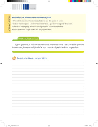 44 UNIDADE 1
HORADACHECAGEM
Atividade 3 – Os números nas manchetes de jornal
Um milhão e quinhentos mil trabalhadores não têm plano de saúde.
Salário mínimo passa a valer setecentos e vinte e quatro reais a partir de janeiro.
Índice de desemprego diminuiu cinco por cento no último semestre.
Fábrica de tablet vai gerar cem mil empregos diretos.
Agora que você já realizou as atividades propostas neste Tema, volte às questões
feitas na seção O que você já sabe? e veja como você poderia tê-las respondido.
BOOK_MAT_VOL 1.indb 44 26/06/14 15:40
 