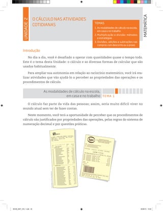 UNIDADE2
O CÁLCULO NAS ATIVIDADES
COTIDIANAS
MATEMÁTICA
TEMAS
1. As modalidades de cálculo na escola,
em casa e no trabalho
2. Multiplicação e divisão: métodos
e estratégias
3. Divisões, adições e subtrações nas
compras com desconto ou a prazo
Introdução
No dia a dia, você é desafiado a operar com quantidades quase o tempo todo.
Este é o tema desta Unidade: o cálculo e as diversas formas de calcular que são
usados habitualmente.
Para ampliar sua autonomia em relação ao raciocínio matemático, você irá rea-
lizar atividades que vão ajudá-lo a perceber as propriedades das operações e os
procedimentos de cálculo.
TEMA 1
As modalidades de cálculo na escola,
em casa e no trabalho
O cálculo faz parte da vida das pessoas; assim, seria muito difícil viver no
mundo atual sem ter de fazer contas.
Neste momento, você terá a oportunidade de perceber que os procedimentos de
cálculo são justificados por propriedades das operações, pelas regras do sistema de
numeração decimal e por questões práticas.
Ilustrações:©D’LivrosEditorial
BOOK_MAT_VOL 1.indb 45 26/06/14 15:40
 