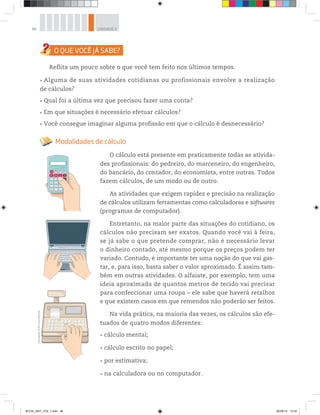 46 UNIDADE 2
Reflita um pouco sobre o que você tem feito nos últimos tempos.
Alguma de suas atividades cotidianas ou profissionais envolve a realização
de cálculos?
Qual foi a última vez que precisou fazer uma conta?
Em que situações é necessário efetuar cálculos?
Você consegue imaginar alguma profissão em que o cálculo é desnecessário?
Modalidades de cálculo
O cálculo está presente em praticamente todas as ativida-
des profissionais: do pedreiro, do marceneiro, do engenheiro,
do bancário, do contador, do economista, entre outras. Todos
fazem cálculos, de um modo ou de outro.
As atividades que exigem rapidez e precisão na realização
de cálculos utilizam ferramentas como calculadoras e softwares
(programas de computador).
Entretanto, na maior parte das situações do cotidiano, os
cálculos não precisam ser exatos. Quando você vai à feira,
se já sabe o que pretende comprar, não é necessário levar
o dinheiro contado, até mesmo porque os preços podem ter
variado. Contudo, é importante ter uma noção do que vai gas-
tar, e, para isso, basta saber o valor aproximado. É assim tam-
bém em outras atividades. O alfaiate, por exemplo, tem uma
ideia aproximada de quantos metros de tecido vai precisar
para confeccionar uma roupa – ele sabe que haverá retalhos
e que existem casos em que remendos não poderão ser feitos.
Na vida prática, na maioria das vezes, os cálculos são efe-
tuados de quatro modos diferentes:
0 . =
SET
ON
MRC M- M+
PTAS %
1 2
4 5
7 5 -
+
3
Ilustrações:©D’LivrosEditorial
cálculo mental;
cálculo escrito no papel;
por estimativa;
na calculadora ou no computador.
BOOK_MAT_VOL 1.indb 46 26/06/14 15:40
 