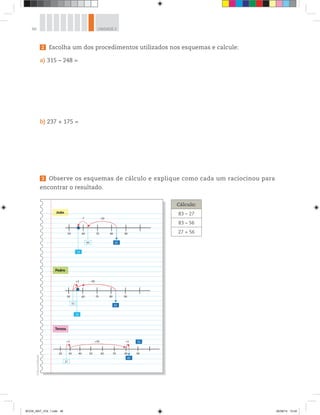 48 UNIDADE 2
2 Escolha um dos procedimentos utilizados nos esquemas e calcule:
a) 315 – 248 =
b) 237 + 175 =
3 Observe os esquemas de cálculo e explique como cada um raciocinou para
encontrar o resultado.
João
Pedro
Tereza
63
56
83
90807050 60
–7 –20
56
83
90807050
+3 –30
53
27
60
56
83
20 30 40 50
+50+3 +3
60 70 80 90
Cálculo:
83 – 27
83 – 56
27 + 56
©D’LivrosEditorial
BOOK_MAT_VOL 1.indb 48 26/06/14 15:40
 