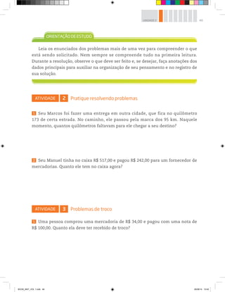 49UNIDADE 2
ATIVIDADE 2 Pratique resolvendo problemas
1 Seu Marcos foi fazer uma entrega em outra cidade, que fica no quilômetro
173 de certa estrada. No caminho, ele passou pela marca dos 95 km. Naquele
momento, quantos quilômetros faltavam para ele chegar a seu destino?
2 Seu Manuel tinha no caixa R$ 517,00 e pagou R$ 242,00 para um fornecedor de
mercadorias. Quanto ele tem no caixa agora?
ATIVIDADE 3 Problemas de troco
1 Uma pessoa comprou uma mercadoria de R$ 34,00 e pagou com uma nota de
R$ 100,00. Quanto ela deve ter recebido de troco?
Leia os enunciados dos problemas mais de uma vez para compreender o que
está sendo solicitado. Nem sempre se compreende tudo na primeira leitura.
Durante a resolução, observe o que deve ser feito e, se desejar, faça anotações dos
dados principais para auxiliar na organização de seu pensamento e no registro de
sua solução.
BOOK_MAT_VOL 1.indb 49 26/06/14 15:40
 