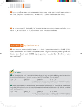50 UNIDADE 2
2 Em outra loja, essa mesma pessoa comprou uma mercadoria que custava
R$ 27,00, pagando com uma nota de R$ 50,00. Quanto ela recebeu de troco?
3 Se um comprador tinha R$ 100,00 na carteira e comprou duas mercadorias, uma
de R$ 34,00 e outra de R$ 27,00, quantos reais ainda lhe restam?
ATIVIDADE 4 Ajudando no troco
1 Ao comprar uma mercadoria de R$ 72,00, o cliente deu uma nota de R$ 100,00.
Como o vendedor não tinha dinheiro trocado, ele pediu ao comprador que facili-
tasse o troco dando mais R$ 2,00. Agora, quanto o vendedor deve devolver de troco
para o cliente?
1 Em uma padaria, uma coxinha custa R$ 1,80, e um pão de queijo, R$ 1,20. Se Marcos comeu
2 coxinhas e Paulo comeu um pão de queijo, qual foi o total que eles gastaram?
a) R$ 4,20 b) R$ 4,40 c) R$ 4,60 d) R$ 4,80
Saresp 2007. Disponível em: <http://saresp.fde.sp.gov.br/2007/Arquivos/Provas%202007/Matem%C3%A1tica/
6%C2%AA%20s%C3%A9rie%20EF/1_Manh%C3%A3/Prova-MAT-6EF-Manha.pdf>. Acesso em: 15 abr. 2014.
2 Marisa gastou R$ 164,00 para comprar seu uniforme. Sabendo que ela gastou R$ 96,00 para com-
prar 3 calças e que o restante foi utilizado para a compra de 4 camisas idênticas, pode-se dizer que
cada camisa custou:
a) R$ 17,00 b) R$ 24,00 c) R$ 32,00 d) R$ 68,00
Saresp 2007. Disponível em: <http://saresp.fde.sp.gov.br/2007/Arquivos/Provas%202007/Matem%C3%A1tica
/6%C2%AA%20s%C3%A9rie%20EF/2_Tarde/Prova-MAT-6EF-Tarde.pdf>. Acesso em: 15 abr. 2014.
BOOK_MAT_VOL 1.indb 50 26/06/14 15:40
 
