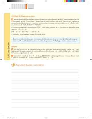 52 UNIDADE 2
HORADACHECAGEM
Atividade 4 – Ajudando no troco
1 O objetivo dessa atividade é o mesmo da anterior, porém numa situação em que se solicita que
o comprador facilite o troco. Essa é uma situação muito comum. Em geral, ela acontece quando os
comerciantes não têm notas pequenas nem moedas no caixa, mas apenas notas de valores maio-
res, como de R$ 10,00, R$ 20,00 ou R$ 50,00.
O comprador deu para o vendedor 100 + 2 = 102 para subtrair de 72. Portanto, o vendedor deve
devolver 102 – 72 = 30.
(100 + 2) – 72 = (100 – 72) + 2 = 28 + 2 = 30.
O vendedor deve devolver para o cliente R$ 30,00.
Conforme você percebeu, esse mecanismo facilita o troco: ao acrescentar R$ 2,00, o cliente paga
esse valor “à parte”, ficando então a ser cobrado apenas os R$ 70,00, que é uma dezena exata.
Desafio
1 Alternativa correta: d. Para saber quanto eles gastaram, pode-se pensar em 1,80 + 1,80 + 1,20.
Sabe-se que 80 centavos mais 20 centavos formam 1 real, então 1,80 + 1,20 = 3,00 e 3,00 + 1,80 = 4,80.
Portanto, eles gastaram R$ 4,80.
2 Alternativa correta: a. 164 – 96 = 68. Logo, R$ 68,00 é o valor que gastou nas camisas. Como eram
4 camisas idênticas: 68 ÷ 4 = 17. Cada camisa custou R$ 17,00.
MAT_VOL 1_U2.indd 52 04/09/14 09:10
 