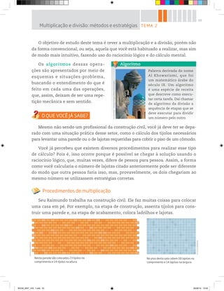 53
O objetivo de estudo deste tema é rever a multiplicação e a divisão, porém não
da forma convencional, ou seja, aquela que você está habituado a realizar, mas sim
de modo mais intuitivo, fazendo uso do raciocínio lógico e do cálculo mental.
Os algoritmos dessas opera-
ções são apresentados por meio de
esquemas e situações-problema,
buscando o entendimento do que é
feito em cada uma das operações,
que, assim, deixam de ser uma repe-
tição mecânica e sem sentido.
Mesmo não sendo um profissional da construção civil, você já deve ter se depa-
rado com uma situação prática desse setor, como o cálculo dos tijolos necessários
para levantar uma parede ou o de lajotas requeridas para cobrir o piso de um cômodo.
Você já percebeu que existem diversos procedimentos para realizar esse tipo
de cálculo? Pois é, isso ocorre porque é possível se chegar à solução usando o
raciocínio lógico, que, muitas vezes, difere de pessoa para pessoa. Assim, a forma
como você calcularia o número de lajotas citado anteriormente pode ser diferente
do modo que outra pessoa faria isso, mas, provavelmente, os dois chegariam ao
mesmo número se utilizassem estratégias corretas.
Procedimentos de multiplicação
Seu Raimundo trabalha na construção civil. Ele faz muitas coisas para colocar
uma casa em pé. Por exemplo, na etapa de construção, assenta tijolos para cons-
truir uma parede e, na etapa de acabamento, coloca ladrilhos e lajotas.
TEMA 2Multiplicação e divisão: métodos e estratégias
©D’LivrosEditorial
Nesta parede são colocados 23 tijolos no
comprimento e 14 tijolos na altura.
No piso desta sala cabem 18 lajotas no
comprimento e 14 lajotas na largura.
©D’LivrosEditorial
Palavra derivada do nome
Al Khowarizmi, que foi
um matemático árabe do
século IX. Um algoritmo
é uma espécie de receita
que descreve como execu-
tar certa tarefa. Daí chamar
de algoritmo da divisão a
sequência de etapas que se
deve executar para dividir
um número pelo outro.
Algoritmo
©JMarshall-TribaleyeImages/Alamy/GlowImages
BOOK_MAT_VOL 1.indb 53 26/06/14 15:40
 