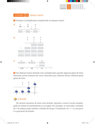 55UNIDADE 2
ATIVIDADE 1 Células “vazias”
1 Pratique a multiplicação completando os espaços vazios.
a)
b)
c)
C D U
4 3 8
x 6
4 8
+ 1 8 0
4 0 0
2 6 2 8
C D U
4 2 3
x 5
+
C D U
200 + 50 + 7
x 6
+ + =
C D U
+ +
x
2.100 + 350 + 56 = ?
2 Seu Manuel estava fazendo uma multiplicação quando algumas gotas de tinta
borraram certos números da conta. Descubra que números foram cobertos pelas
gotas de tinta.
A divisão
Há muitas maneiras de fazer uma divisão. Quando a conta é muito simples,
pode-se realizá-la mentalmente ou no papel. Por exemplo, se você sabe a tabuada
do 7 de cabeça, pode resolver a divisão de 42 por 7 facilmente: 42 ÷ 7 = 6, em que 6
é o quociente da divisão.
BOOK_MAT_VOL 1.indb 55 26/06/14 15:40
 