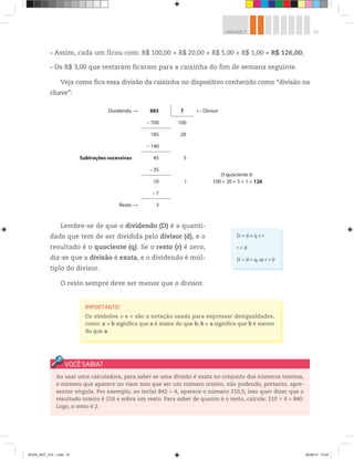57UNIDADE 2
Assim, cada um ficou com: R$ 100,00 + R$ 20,00 + R$ 5,00 + R$ 1,00 = R$ 126,00;
Os R$ 3,00 que restaram ficaram para a caixinha do fim de semana seguinte.
Veja como fica essa divisão da caixinha no dispositivo conhecido como “divisão na
chave”:
Dividendo 885 7 Divisor
Subtrações sucessivas
– 700 100
O quociente é:
100 + 20 + 5 + 1 = 126
185 20
– 140
45 5
– 35
10 1
– 7
Resto 3
Lembre-se de que o dividendo (D) é a quanti-
dade que tem de ser dividida pelo divisor (d), e o
resultado é o quociente (q). Se o resto (r) é zero,
diz-se que a divisão é exata, e o dividendo é múl-
tiplo do divisor.
O resto sempre deve ser menor que o divisor.
Ao usar uma calculadora, para saber se uma divisão é exata no conjunto dos números inteiros,
o número que aparece no visor tem que ser um número inteiro, não podendo, portanto, apre-
sentar vírgula. Por exemplo, ao teclar 842 ÷ 4, aparece o número 210,5; isso quer dizer que o
resultado inteiro é 210 e sobra um resto. Para saber de quanto é o resto, calcule: 210 × 4 = 840.
Logo, o resto é 2.
IMPORTANTE!
Os símbolos > e < são a notação usada para expressar desigualdades,
como: a > b significa que a é maior do que b; b < a significa que b é menor
do que a.
D = d × q + r
r < d
D ÷ d = q, se r = 0
BOOK_MAT_VOL 1.indb 57 26/06/14 15:40
 