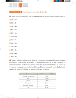 58 UNIDADE 2
ATIVIDADE 2 Exercitando a operação de divisão
1 Quais das contas a seguir são divisões exatas no conjunto dos números inteiros?
a) 287 ÷ 7 =
b) 348 ÷ 2 =
c) 542 ÷ 4 =
d) 135 ÷ 5 =
e) 299 ÷ 9 =
f) 369 ÷ 3 =
g) 369 ÷ 6 =
h) 369 ÷ 9 =
i) 248 ÷ 4 =
j) 248 ÷ 8 =
k) 842 ÷ 4 =
l) 842 ÷ 8 =
2 Quatro primos resolveram se associar em um pequeno negócio. Juntaram suas
economias e deram certa quantia de entrada na compra de um carrinho de
cachorro-quente (a ideia era vender cachorros-quentes nos finais de semana).
O restante seria pago em prestações. Eles combinaram que cada um trabalharia em
um fim de semana. Ao final de um mês, fizeram as contas:
Gastos Valores em reais (R$)
Prestação do carrinho 120,00
Pão 145,00
Salsicha 157,00
Mostarda 23,00
Molho de tomate 18,00
Gás 35,00
BOOK_MAT_VOL 1.indb 58 26/06/14 15:40
 