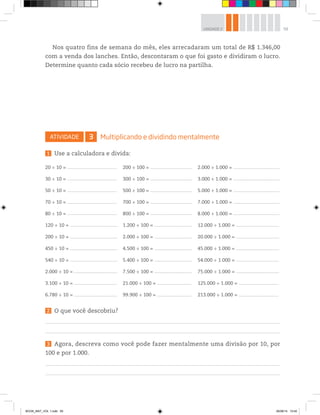 59UNIDADE 2
Nos quatro fins de semana do mês, eles arrecadaram um total de R$ 1.346,00
com a venda dos lanches. Então, descontaram o que foi gasto e dividiram o lucro.
Determine quanto cada sócio recebeu de lucro na partilha.
ATIVIDADE 3 Multiplicando e dividindo mentalmente
1 Use a calculadora e divida:
20 ÷ 10 = _____________________________________________ 200 ÷ 100 = ______________________________________ 2.000 ÷ 1.000 = __________________________________________
30 ÷ 10 = _____________________________________________ 300 ÷ 100 = ______________________________________ 3.000 ÷ 1.000 = __________________________________________
50 ÷ 10 = _____________________________________________ 500 ÷ 100 = ______________________________________ 5.000 ÷ 1.000 = __________________________________________
70 ÷ 10 = _____________________________________________ 700 ÷ 100 = ______________________________________ 7.000 ÷ 1.000 = __________________________________________
80 ÷ 10 = _____________________________________________ 800 ÷ 100 = ______________________________________ 8.000 ÷ 1.000 = __________________________________________
120 ÷ 10 = ___________________________________________ 1.200 ÷ 100 = __________________________________ 12.000 ÷ 1.000 = _______________________________________
200 ÷ 10 = ___________________________________________ 2.000 ÷ 100 = __________________________________ 20.000 ÷ 1.000 = _______________________________________
450 ÷ 10 = ___________________________________________ 4.500 ÷ 100 = __________________________________ 45.000 ÷ 1.000 = _______________________________________
540 ÷ 10 = ___________________________________________ 5.400 ÷ 100 = __________________________________ 54.000 ÷ 1.000 = _______________________________________
2.000 ÷ 10 = _______________________________________ 7.500 ÷ 100 = __________________________________ 75.000 ÷ 1.000 = _______________________________________
3.100 ÷ 10 = _______________________________________ 21.000 ÷ 100 = _______________________________ 125.000 ÷ 1.000 = ____________________________________
6.780 ÷ 10 = _______________________________________ 99.900 ÷ 100 = _______________________________ 213.000 ÷ 1.000 = ____________________________________
2 O que você descobriu?
3 Agora, descreva como você pode fazer mentalmente uma divisão por 10, por
100 e por 1.000.
BOOK_MAT_VOL 1.indb 59 26/06/14 15:40
 