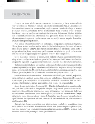 APRESENTAÇÃO
Estudar na idade adulta sempre demanda maior esforço, dado o acúmulo de
responsabilidades (trabalho, família, atividades domésticas etc.), e a necessidade
de estar diariamente em uma escola é, muitas vezes, um obstáculo para a reto-
mada dos estudos, sobretudo devido à dificuldade de se conciliar estudo e traba-
lho. Nesse contexto, os Centros Estaduais de Educação de Jovens e Adultos (CEEJAs)
têm se constituído em uma alternativa para garantir o direito à educação aos que
não conseguem frequentar regularmente a escola, tendo, assim, a opção de realizar
um curso com presença flexível.
Para apoiar estudantes como você ao longo de seu percurso escolar, o Programa
Educação de Jovens e Adultos (EJA) – Mundo do Trabalho produziu materiais espe-
cificamente para os CEEJAs. Eles foram elaborados para atender a uma justa e
antiga reivindicação de estudantes, professores e sociedade em geral: poder contar
com materiais de apoio específicos para os estudos desse segmento.
Esses materiais são seus e, assim, você poderá estudar nos momentos mais
adequados – conforme os horários que dispõe –, compartilhá-los com sua família,
amigos etc. e guardá-los, para sempre estarem à mão no caso de futuras consultas.
Os Cadernos do Estudante apresentam textos que abordam e discutem os conteúdos
propostos para cada disciplina e também atividades cujas respostas você poderá regis-
trar no próprio material. Nesses Cadernos, você ainda terá espaço para registrar suas
dúvidas, para que possa discuti-las com o professor sempre que for ao CEEJA.
Os vídeos que acompanham os Cadernos do Estudante, por sua vez, explicam,
exemplificam e ampliam alguns dos assuntos tratados nos Cadernos, oferecendo
informações que vão ajudá-lo a compreender melhor os conteúdos. São, portanto,
um importante recurso com o qual você poderá contar em seus estudos.
Além desses materiais, o Programa EJA – Mundo do Trabalho tem um site exclu-
sivo, que você poderá visitar sempre que desejar: <http://www.ejamundodotrabalho.
sp.gov.br>. Nele, além de informações sobre o Programa, você acessa os Cadernos
do Estudante e os vídeos de todas as disciplinas, ao clicar na aba Conteúdo CEEJA.
Lá também estão disponíveis os vídeos de Trabalho, que abordam temas bastante
significativos para jovens e adultos como você. Para encontrá-los, basta clicar na
aba Conteúdo EJA.
Os materiais foram produzidos com a intenção de estabelecer um diálogo com
você, visando facilitar seus momentos de estudo e de aprendizagem. Espera-se que,
com esse estudo, você esteja pronto para realizar as provas no CEEJA e se sinta cada
vez mais motivado a prosseguir sua trajetória escolar.
02_CEEJA_CE_INICIAIS GERAL_sangria.indd 6 04/09/14 09:06
 