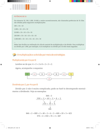 60 UNIDADE 2
368 ÷ 2
300 ÷ 2 + 60 ÷ 2 + 8 ÷ 2
150 + 30 + 4
184
846 ÷ 2 = 800 ÷ 2 + 40 ÷ 2 + 6 ÷ 2 = 400 + 20 + 3 = 423
974 ÷ 2 = 450 + 35 + 2 = 487
POTÊNCIAS DE 10
Os números 10, 100, 1.000, 10.000, e assim sucessivamente, são chamados potências de 10. Elas
são obtidas pelas seguintes multiplicações:
100 = 10 × 10
1.000 = 10 × 10 × 10
10.000 = 10 × 10 × 10 × 10
100.000 = 10 × 10 × 10 × 10 × 10
1.000.000 = 10 × 10 × 10 × 10 × 10 × 10
...
Saber isso facilita na realização do cálculo mental da multiplicação e da divisão. Para multiplicar
ou dividir por 1.000, por exemplo, é só multiplicar ou dividir por 10 três vezes seguidas.
A multiplicação e a divisão por meio de estratégias
Multiplicando por 4 e por 8
Lembre-se de que: 4 = 2 × 2 e 8 = 2 × 2 × 2.
Agora, acompanhe o esquema:
x 2 72
x 8
9 x 2 18 x 2 36
Dividindo por 2, por 4 e por 8
Dividir por 2 não é muito complicado; pode-se fazê-lo decompondo mental-
mente o dividendo. Veja os exemplos:
BOOK_MAT_VOL 1.indb 60 26/06/14 15:40
 