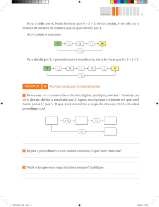 61UNIDADE 2
Para dividir por 8, o procedimento é semelhante, basta lembrar que 8 = 2 × 2 × 2.
Para dividir por 4, basta lembrar que 4 = 2 × 2. Sendo assim, é só calcular a
metade da metade do número que se quer dividir por 4.
Acompanhe o esquema:
72 ÷ 2
÷ 4
÷ 236 18
972 36 18÷ 2 ÷ 2
÷ 8
÷ 2
ATIVIDADE 4 Multiplicando por 5 mentalmente
1 Pense em um número inteiro de dois dígitos, multiplique-o mentalmente por
10 e, depois, divida o resultado por 2. Agora, multiplique o número em que você
havia pensado por 5. O que você descobriu a respeito dos resultados dos dois
procedimentos?
2 Repita o procedimento com outros números. O que você concluiu?
3 Você acha que essa regra funciona sempre? Justifique.
24
÷ 2x 10
x 5
÷ 2x 10
x 5
BOOK_MAT_VOL 1.indb 61 26/06/14 15:40
 