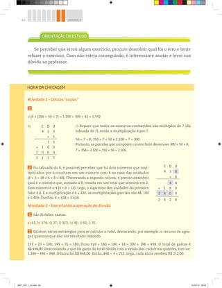 64 UNIDADE 2
HORA DA CHECAGEM
Atividade 1 – Células “vazias”
1
a) 6 × (200 + 50 + 7) = 1.200 + 300 + 42 = 1.542
b)
2 Na tabuada do 6, é possível perceber que há dois números que mul-
tiplicados por 6 resultam em um número com 8 na casa das unidades
(6 × 3 = 18 e 6 × 8 = 48). Observando a segunda coluna, é preciso descobrir
qual é o número que, somado a 8, resulta em um total que termina em 2.
Esse número é o 4 (4 + 8 = 12). Logo, o algarismo das unidades do primeiro
fator é 8. E a multiplicação é 6 × 438; as multiplicações parciais são 48, 180
e 2.400. Confira: 6 × 438 = 2.628.
Atividade 2 – Exercitando a operação de divisão
1 São divisões exatas:
a) 41; b) 174; d) 27; f) 123; h) 41; i) 62; j) 31.
2 Existem várias estratégias para se calcular o total, destacando, por exemplo, o recurso de agru-
par quantias que dão um resultado redondo:
157 + 23 = 180; 145 + 35 = 180; ficou 120 + 180 + 180 + 18 = 300 + 198 = 498. O total de gastos é
R$ 498,00. Descontando o que foi gasto do total obtido com a venda dos cachorros-quentes, tem-se:
1.346 – 498 = 848. O lucro foi R$ 848,00. Então, 848 ÷ 4 = 212. Logo, cada sócio recebeu R$ 212,00.
Se perceber que errou algum exercício, procure descobrir qual foi o erro e tente
refazer o exercício. Caso não esteja conseguindo, é interessante anotar e levar sua
dúvida ao professor.
C D U
4 2 3
× 5
1 5
+ 1 0 0
2 0 0 0
2 1 1 5
C D U
4 3 8
× 6
4 8
+ 1 8 0
2 4 0 0
2 6 2 8
c) Repare que todos os números conhecidos são múltiplos de 7 (da
tabuada do 7), então a multiplicação é por 7.
56 = 7 × 8; 350 = 7 × 50 e 2.100 = 7 × 300.
Portanto, as parcelas que compõem o outro fator devem ser 300 + 50 + 8;
7 × 358 = 2.100 + 350 + 56 = 2.506.
MAT_VOL 1_U2.indd 64 01/07/14 08:52
 