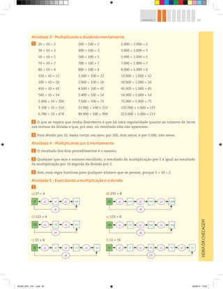 65UNIDADE 2
Atividade 3 – Multiplicando e dividindo mentalmente
1
2 O que se espera que tenha descoberto é que há uma regularidade quanto ao número de zeros
nos termos da divisão e que, por isso, no resultado eles não aparecem.
3 Para dividir por 10, basta cortar um zero; por 100, dois zeros; e por 1.000, três zeros.
Atividade 4 – Multiplicando por 5 mentalmente
1 O resultado dos dois procedimentos é o mesmo.
2 Qualquer que seja o número escolhido, o resultado da multiplicação por 5 é igual ao resultado
da multiplicação por 10 seguida da divisão por 2.
3 Sim, essa regra funciona para qualquer número que se pensar, porque 5 = 10 ÷ 2.
Atividade 5 – Exercitando a multiplicação e a divisão
1
HORADACHECAGEM
20 ÷ 10 = 2 200 ÷ 100 = 2 2.000 ÷ 1.000 = 2
30 ÷ 10 = 3 300 ÷ 100 = 3 3.000 ÷ 1.000 = 3
50 ÷ 10 = 5 500 ÷ 100 = 5 5.000 ÷ 1.000 = 5
70 ÷ 10 = 7 700 ÷ 100 = 7 7.000 ÷ 1.000 = 7
80 ÷ 10 = 8 800 ÷ 100 = 8 8.000 ÷ 1.000 = 8
120 ÷ 10 = 12 1.200 ÷ 100 = 12 12.000 ÷ 1.000 = 12
200 ÷ 10 = 20 2.000 ÷ 100 = 20 20.000 ÷ 1.000 = 20
450 ÷ 10 = 45 4.500 ÷ 100 = 45 45.000 ÷ 1.000 = 45
540 ÷ 10 = 54 5.400 ÷ 100 = 54 54.000 ÷ 1.000 = 54
2.000 ÷ 10 = 200 7.500 ÷ 100 = 75 75.000 ÷ 1.000 = 75
3.100 ÷ 10 = 310 21.000 ÷ 100 = 210 125.000 ÷ 1.000 = 125
6.780 ÷ 10 = 678 99.900 ÷ 100 = 999 213.000 ÷ 1.000 = 213
a) 27 × 4
27 x2 54 x2 108
x4
d) 235 × 8
123 x2 246 x2 492
x4
b) 123 × 4 e) 125 × 8
c) 33 × 8 f) 12 × 16
235 x2 470 x2 x2940 1.880
x8
33 x2 66 x2 x2132 264
x8
125 x2 250 x2 x2500 1.000
x8
12 x2 24 x2 x2 x248 96 192
x16
BOOK_MAT_VOL 1.indb 65 26/06/14 15:40
 