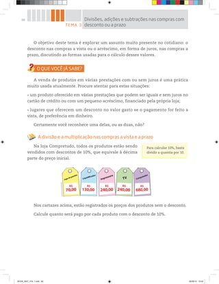 68
O objetivo deste tema é explorar um assunto muito presente no cotidiano: o
desconto nas compras a vista ou o acréscimo, em forma de juros, nas compras a
prazo, discutindo as formas usadas para o cálculo desses valores.
A venda de produtos em várias prestações com ou sem juros é uma prática
muito usada atualmente. Procure atentar para estas situações:
um produto oferecido em várias prestações que podem ser iguais e sem juros no
cartão de crédito ou com um pequeno acréscimo, financiado pela própria loja;
lugares que oferecem um desconto no valor gasto se o pagamento for feito a
vista, de preferência em dinheiro.
Certamente você reconhece uma delas, ou as duas, não?
A divisão e a multiplicação nas compras a vista e a prazo
Na loja Compretudo, todos os produtos estão sendo
vendidos com descontos de 10%, que equivale à décima
parte do preço inicial.
Nos cartazes acima, estão registrados os preços dos produtos sem o desconto.
Calcule quanto será pago por cada produto com o desconto de 10%.
TEMA 3
Divisões, adições e subtrações nas compras com
desconto ou a prazo
Para calcular 10%, basta
dividir a quantia por 10.
Jogo de panelas
70,00
R$
Impressora
240,00
R$
TV
240,00
R$
Liquidificador
130,00
R$
Computador
680,00
R$
©D’LivrosEditorial
BOOK_MAT_VOL 1.indb 68 26/06/14 15:40
 