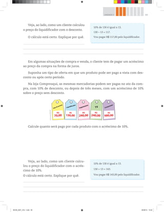 69UNIDADE 2
Veja, ao lado, como um cliente calculou
o preço do liquidificador com o desconto.
O cálculo está certo. Explique por quê.
Em algumas situações de compra e venda, o cliente tem de pagar um acréscimo
ao preço da compra na forma de juros.
Suponha um tipo de oferta em que um produto pode ser pago a vista com des-
conto ou após certo período.
Na loja Compreaqui, as mesmas mercadorias podem ser pagas no ato da com-
pra, com 10% de desconto, ou depois de três meses, com um acréscimo de 10%
sobre o preço sem desconto.
10% de 130 é igual a 13.
130 – 13 = 117.
Vou pagar R$ 117,00 pelo liquidificador.
Jogo de panelas
70,00
R$
Impressora
240,00
R$
TV
240,00
R$
Liquidificador
130,00
R$
Computador
680,00
R$
©D’LivrosEditorial
Calcule quanto será pago por cada produto com o acréscimo de 10%.
Veja, ao lado, como um cliente calcu-
lou o preço do liquidificador com o acrés-
cimo de 10%.
O cálculo está certo. Explique por quê.
10% de 130 é igual a 13.
130 + 13 = 143.
Vou pagar R$ 143,00 pelo liquidificador.
BOOK_MAT_VOL 1.indb 69 26/06/14 15:40
 