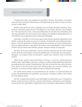 É importante saber que também se aprende a estudar. No entanto, se buscar-
mos em nossa memória, dificilmente nos lembraremos de aulas em que nos ensi-
naram a como fazer.
Afinal, como grifar um texto, organizar uma anotação, produzir resumos, ficha-
mentos, resenhas, esquemas, ler um gráfico ou um mapa, apreciar uma imagem
etc.? Na maioria das vezes, esses procedimentos de estudo são solicitados, mas
não são ensinados. Por esse motivo, nem sempre os utilizamos adequadamente ou
entendemos sua importância para nossa aprendizagem.
Aprender a estudar nos faz tomar gosto pelo estudo. Quando adquirimos este
hábito, a atitude de sentar-se para ler e estudar os textos das mais diferentes disci-
plinas, a fim de aprimorar os conhecimentos que já temos ou buscar informações,
torna-se algo prazeroso e uma forma de realizar novas descobertas. E isso acontece
mesmo com os textos mais difíceis, porque sempre é tempo de aprender.
Na hora de ler para aprender, todas as nossas experiências de vida contam
muito, pois elas são sempre o ponto de partida para a construção de novas apren-
dizagens. Ler amplia nosso vocabulário e ajuda-nos a pensar, falar e escrever
melhor.
Além disso, quanto mais praticamos a leitura e a escrita, desenvolvemos
melhor essas capacidades. Para isso, conhecer e utilizar adequadamente diferentes
procedimentos de estudo é fundamental. Eles lhe servirão em uma série de situa-
ções, dentro e fora da escola, caso você resolva prestar um concurso público, por
exemplo, ou mesmo realizar alguma prova de seleção de emprego.
Por todas essas razões, os procedimentos de estudo e as oportunidades de
escrita são priorizados nos materiais, que trazem, inclusive, seções e dois vídeos
de Orientação de estudo.
Por fim, é importante lembrar que todo hábito se desenvolve com a frequência.
Assim, é essencial que você leia e escreva diariamente, utilizando os procedimen-
tos de estudo que aprenderá e registrando suas conclusões, observações e dúvidas.
COMO SE APRENDE A ESTUDAR?
02_CEEJA_CE_INICIAIS GERAL_sangria.indd 7 04/09/14 09:06
 