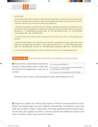 70 UNIDADE 2
ATIVIDADE 1 Exercitando os cálculos em compras a vista e a prazo
1 Seu Antônio e dona Maria resolveram
comprar uma geladeira nova. A loja tem
três planos de pagamento, como se vê
ao lado:
Quantos reais a mais o casal vai pagar se optar pelos planos B ou C?
IMPORTANTE!
As questões propostas ao longo do texto buscam familiarizá-lo com esse tipo de cálculo, por
isso suas respostas não precisam ser iguais às colocadas aqui. Estas apenas procuram mostrar
o tipo de raciocínio que você poderia fazer para resolvê-las.
Valor de cada produto com desconto: para resolver a questão, basta fazer uma divisão por 10,
que pode ser feita mentalmente, e depois uma subtração. Preços com 10% de desconto: jogo de
panelas (70 – 7 = 63; R$ 63,00); impressora (240 – 24 = 216; R$ 216,00); TV (240 – 24 = 216; R$ 216,00)
e computador (680 – 68 = 612; R$ 612,00).
O cálculo feito pelo cliente está correto porque ele descontou 10% do valor original do
produto.
Valor de cada produto com acréscimo: para resolver a proposta com juros, basta fazer uma
divisão por 10 seguida de uma adição. Preços: jogo de panelas (70 + 7 = 77; R$ 77,00); impressora
(240 + 24 = 264; R$ 264,00); TV (240 + 24 = 264; R$ 264,00) e computador (680 + 68 = 748; R$ 748,00).
O cálculo está correto porque o cliente acrescentou 10% ao valor original do produto.
A: A vista, por R$ 845,00.
B: A prazo, com uma entrada de R$ 100,00 e
5 prestações de R$ 150,00.
C: A prazo, em 8 prestações de R$ 109,00.
2 Depois de receber seu salário, João separa o dinheiro correspondente às des-
pesas com aluguel, água, luz, gás, telefone, alimentação e transporte, como você
pode ver na tabela a seguir. O que sobra, ele divide igualmente pelas quatro sema-
nas do mês, para gastar com lazer e cultura. Quanto ele dispõe para gastar com
lazer e cultura no mês? E por semana? Calcule.
BOOK_MAT_VOL 1.indb 70 26/06/14 15:40
 