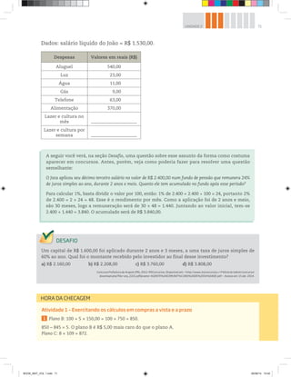 71UNIDADE 2
Dados: salário líquido do João = R$ 1.530,00.
Despesas Valores em reais (R$)
Aluguel 540,00
Luz 23,00
Água 11,00
Gás 9,00
Telefone 63,00
Alimentação 370,00
Lazer e cultura no
mês _____________________________
Lazer e cultura por
semana _____________________________
Um capital de R$ 1.600,00 foi aplicado durante 2 anos e 3 meses, a uma taxa de juros simples de
60% ao ano. Qual foi o montante recebido pelo investidor ao final desse investimento?
a) R$ 2.160,00 b) R$ 2.208,00 c) R$ 3.760,00 d) R$ 3.808,00
Concurso Prefeitura de Arapoti (PR), 2012. MSConcursos. Disponível em: <http://www.msconcursos.c+F42om.br/admin/concurso/
download.php?file=arq_2221.pdf&name=AGENTE%20COMUNIT%C1RIO%20DE%20SA%DADE.pdf>. Acesso em: 15 abr. 2014.
A seguir você verá, na seção Desafio, uma questão sobre esse assunto da forma como costuma
aparecer em concursos. Antes, porém, veja como poderia fazer para resolver uma questão
semelhante:
O Joca aplicou seu décimo terceiro salário no valor de R$ 2.400,00 num fundo de pensão que remunera 24%
de juros simples ao ano, durante 2 anos e meio. Quanto ele tem acumulado no fundo após esse período?
Para calcular 1%, basta dividir o valor por 100, então: 1% de 2.400 = 2.400 100 = 24, portanto 2%
de 2.400 = 2 × 24 = 48. Esse é o rendimento por mês. Como a aplicação foi de 2 anos e meio,
são 30 meses, logo a remuneração será de 30 × 48 = 1.440. Juntando ao valor inicial, tem-se
2.400 + 1.440 = 3.840. O acumulado será de R$ 3.840,00.
HORA DA CHECAGEM
Atividade 1 – Exercitando os cálculos em compras a vista e a prazo
1 Plano B: 100 + 5 × 150,00 = 100 + 750 = 850.
850 – 845 = 5. O plano B é R$ 5,00 mais caro do que o plano A.
Plano C: 8 × 109 = 872.
BOOK_MAT_VOL 1.indb 71 26/06/14 15:40
 