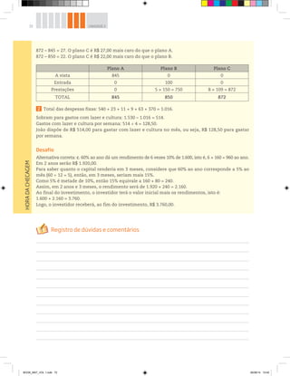 72 UNIDADE 2HORADACHECAGEM
872 – 845 = 27. O plano C é R$ 27,00 mais caro do que o plano A.
872 – 850 = 22. O plano C é R$ 22,00 mais caro do que o plano B.
Plano A Plano B Plano C
A vista 845 0 0
Entrada 0 100 0
Prestações 0 5 × 150 = 750 8 × 109 = 872
TOTAL 845 850 872
2 Total das despesas fixas: 540 + 23 + 11 + 9 + 63 + 370 = 1.016.
Sobram para gastos com lazer e cultura: 1.530 – 1.016 = 514.
Gastos com lazer e cultura por semana: 514 ÷ 4 = 128,50.
João dispõe de R$ 514,00 para gastar com lazer e cultura no mês, ou seja, R$ 128,50 para gastar
por semana.
Desafio
Alternativa correta: c. 60% ao ano dá um rendimento de 6 vezes 10% de 1.600, isto é, 6 × 160 = 960 ao ano.
Em 2 anos serão R$ 1.920,00.
Para saber quanto o capital renderia em 3 meses, considere que 60% ao ano corresponde a 5% ao
mês (60 ÷ 12 = 5), então, em 3 meses, seriam mais 15%.
Como 5% é metade de 10%, então 15% equivale a 160 + 80 = 240.
Assim, em 2 anos e 3 meses, o rendimento será de 1.920 + 240 = 2.160.
Ao final do investimento, o investidor terá o valor inicial mais os rendimentos, isto é:
1.600 + 2.160 = 3.760.
Logo, o investidor receberá, ao fim do investimento, R$ 3.760,00.
BOOK_MAT_VOL 1.indb 72 26/06/14 15:40
 