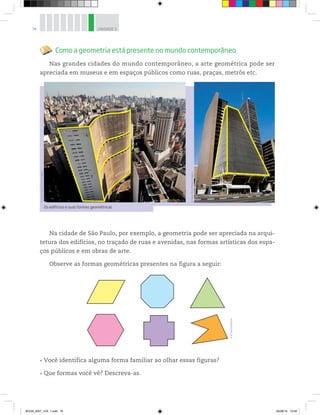 74 UNIDADE 3
Os edifícios e suas formas geométricas
Como a geometria está presente no mundo contemporâneo
Nas grandes cidades do mundo contemporâneo, a arte geométrica pode ser
apreciada em museus e em espaços públicos como ruas, praças, metrôs etc.
©AndréSeale/PulsarImagens
©CesarDiniz/PulsarImagens
Na cidade de São Paulo, por exemplo, a geometria pode ser apreciada na arqui-
tetura dos edifícios, no traçado de ruas e avenidas, nas formas artísticas dos espa-
ços públicos e em obras de arte.
Observe as formas geométricas presentes na figura a seguir:
Você identifica alguma forma familiar ao olhar essas figuras?
Que formas você vê? Descreva-as.
©D’LivrosEditorial
BOOK_MAT_VOL 1.indb 74 26/06/14 15:40
 