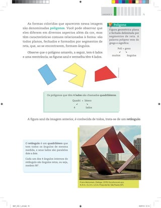 75UNIDADE 3
As formas coloridas que aparecem nessa imagem
são denominadas polígonos. Você pode observar que
eles diferem em diversos aspectos além da cor, mas
têm características comuns relacionadas à forma: são
todos planos, fechados e formados por segmentos de
reta, que, ao se encontrarem, formam ângulos.
Observe que o polígono amarelo, a seguir, tem 6 lados
e uma reentrância; as figuras azul e vermelha têm 4 lados.
©D’LivrosEditorial
Figura geométrica plana
e fechada delimitada por
segmentos de reta. A
palavra polígono vem do
grego e significa:
Poli + gono
muitos ângulos
Polígono
Os polígonos que têm 4 lados são chamados quadriláteros.
Quadri + látero
4 lados
Franz Weissman. Diálogo, 1978. Escultura em aço,
4,4 m × 5,1 m × 1,5 m. Praça da Sé, São Paulo (SP).
©LuísDávila
A figura azul da imagem anterior, é conhecida de todos, trata-se de um retângulo.
O retângulo é um quadrilátero que
tem todos os ângulos de mesma
medida, e seus lados são paralelos
dois a dois.
Cada um dos 4 ângulos internos do
retângulo são ângulos retos, ou seja,
medem 90°.
MAT_VOL 1_U3.indd 75 03/07/14 21:13
 