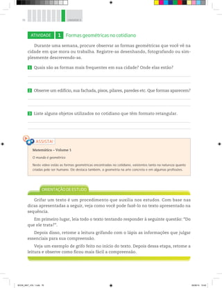 76 UNIDADE 3
ATIVIDADE 1 Formas geométricas no cotidiano
Durante uma semana, procure observar as formas geométricas que você vê na
cidade em que mora ou trabalha. Registre-as desenhando, fotografando ou sim-
plesmente descrevendo-as.
1 Quais são as formas mais frequentes em sua cidade? Onde elas estão?
2 Observe um edifício, sua fachada, pisos, pilares, paredes etc. Que formas aparecem?
3 Liste alguns objetos utilizados no cotidiano que têm formato retangular.
Grifar um texto é um procedimento que auxilia nos estudos. Com base nas
dicas apresentadas a seguir, veja como você pode fazê-lo no texto apresentado na
sequência.
Em primeiro lugar, leia todo o texto tentando responder à seguinte questão: “Do
que ele trata?”.
Depois disso, retome a leitura grifando com o lápis as informações que julgar
essenciais para sua compreensão.
Veja um exemplo de grifo feito no início do texto. Depois dessa etapa, retome a
leitura e observe como ficou mais fácil a compreensão.
Matemática – Volume 1
O mundo é geométrico
Neste vídeo estão as formas geométricas encontradas no cotidiano, existentes tanto na natureza quanto
criadas pelo ser humano. Ele destaca também, a geometria na arte concreta e em algumas profissões.
BOOK_MAT_VOL 1.indb 76 26/06/14 15:40
 