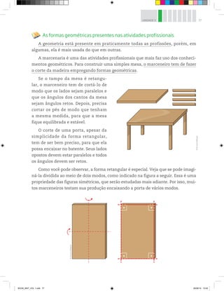 77UNIDADE 3
As formas geométricas presentes nas atividades profissionais
A geometria está presente em praticamente todas as profissões, porém, em
algumas, ela é mais usada do que em outras.
A marcenaria é uma das atividades profissionais que mais faz uso dos conheci-
mentos geométricos. Para construir uma simples mesa, o marceneiro tem de fazer
o corte da madeira empregando formas geométricas.
Se o tampo da mesa é retangu-
lar, o marceneiro tem de cortá-lo de
modo que os lados sejam paralelos e
que os ângulos dos cantos da mesa
sejam ângulos retos. Depois, precisa
cortar os pés de modo que tenham
a mesma medida, para que a mesa
fique equilibrada e estável.
O corte de uma porta, apesar da
simplicidade da forma retangular,
tem de ser bem preciso, para que ela
possa encaixar no batente. Seus lados
opostos devem estar paralelos e todos
os ângulos devem ser retos.
Como você pode observar, a forma retangular é especial. Veja que se pode imagi-
ná-la dividida ao meio de dois modos, como indicado na figura a seguir. Essa é uma
propriedade das figuras simétricas, que serão estudadas mais adiante. Por isso, mui-
tos marceneiros testam sua produção encaixando a porta de vários modos.
©D’LivrosEditorial
©D’LivrosEditorial
BOOK_MAT_VOL 1.indb 77 26/06/14 15:40
 