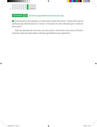78 UNIDADE 3
ATIVIDADE 2 As formas geométricas dentro de casa
1 Você já parou para pensar, ao olhar para onde você mora: “Como será que os
profissionais determinaram o local e o formato de cada cômodo para construir
esta casa?”.
Faça um desenho de sua casa, de como você a vê de fora e de como a vê inter-
namente, descrevendo todas as formas geométricas que aparecem.
BOOK_MAT_VOL 1.indb 78 26/06/14 15:40
 