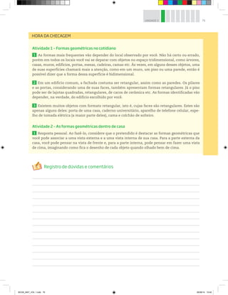 79UNIDADE 3
HORA DA CHECAGEM
Atividade 1 – Formas geométricas no cotidiano
1 As formas mais frequentes vão depender do local observado por você. Não há certo ou errado,
porém em todos os locais você vai se deparar com objetos no espaço tridimensional, como árvores,
casas, muros, edifícios, portas, mesas, cadeiras, camas etc. Às vezes, em alguns desses objetos, uma
de suas superfícies chamará mais a atenção, como em um muro, um piso ou uma parede, então é
possível dizer que a forma dessa superfície é bidimensional.
2 Em um edifício comum, a fachada costuma ser retangular, assim como as paredes. Os pilares
e as portas, considerando uma de suas faces, também apresentam formas retangulares. Já o piso
pode ser de lajotas quadradas, retangulares, de cacos de cerâmica etc. As formas identificadas vão
depender, na verdade, do edifício escolhido por você.
3 Existem muitos objetos com formato retangular, isto é, cujas faces são retangulares. Estes são
apenas alguns deles: porta de uma casa, caderno universitário, aparelho de telefone celular, espe-
lho de tomada elétrica (a maior parte deles), cama e colchão de solteiro.
Atividade 2 – As formas geométricas dentro de casa
1 Resposta pessoal. Ao fazê-lo, considere que o pretendido é destacar as formas geométricas que
você pode associar a uma vista externa e a uma vista interna de sua casa. Para a parte externa da
casa, você pode pensar na vista de frente e, para a parte interna, pode pensar em fazer uma vista
de cima, imaginando como fica o desenho de cada objeto quando olhado bem de cima.
BOOK_MAT_VOL 1.indb 79 26/06/14 15:40
 