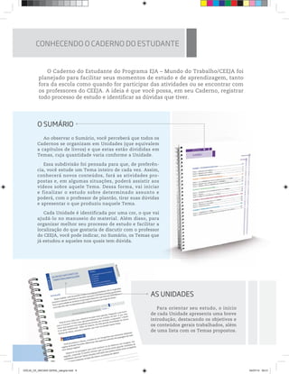 O Caderno do Estudante do Programa EJA – Mundo do Trabalho/CEEJA foi
planejado para facilitar seus momentos de estudo e de aprendizagem, tanto
fora da escola como quando for participar das atividades ou se encontrar com
os professores do CEEJA. A ideia é que você possa, em seu Caderno, registrar
todo processo de estudo e identificar as dúvidas que tiver.
O SUMÁRIO
Ao observar o Sumário, você perceberá que todos os
Cadernos se organizam em Unidades (que equivalem
a capítulos de livros) e que estas estão divididas em
Temas, cuja quantidade varia conforme a Unidade.
Essa subdivisão foi pensada para que, de preferên-
cia, você estude um Tema inteiro de cada vez. Assim,
conhecerá novos conteúdos, fará as atividades pro-
postas e, em algumas situações, poderá assistir aos
vídeos sobre aquele Tema. Dessa forma, vai iniciar
e finalizar o estudo sobre determinado assunto e
poderá, com o professor de plantão, tirar suas dúvidas
e apresentar o que produziu naquele Tema.
Cada Unidade é identificada por uma cor, o que vai
ajudá-lo no manuseio do material. Além disso, para
organizar melhor seu processo de estudo e facilitar a
localização do que gostaria de discutir com o professor
do CEEJA, você pode indicar, no Sumário, os Temas que
já estudou e aqueles nos quais tem dúvida.
AS UNIDADES
Para orientar seu estudo, o início
de cada Unidade apresenta uma breve
introdução, destacando os objetivos e
os conteúdos gerais trabalhados, além
de uma lista com os Temas propostos.
AS
de
int
os
de
CONHECENDO O CADERNO DO ESTUDANTE
CEEJA_CE_INICIAIS GERAL_sangria.indd 8 04/07/14 09:21
 
