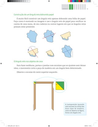81UNIDADE 3
Construção de um ângulo reto dobrando papel
É muito fácil construir um ângulo reto apenas dobrando uma folha de papel.
Faça como é ensinado na imagem e use o ângulo reto de papel para verificar os
cantos de uma mesa, de seu caderno ou outros lugares em que os ângulos retos
possam estar presentes.
O ângulo reto nos objetos de casa
Para fazer molduras, portas e janelas com encaixes que se ajustem sem deixar
vãos, o marceneiro corta a peça de madeira em um ângulo bem determinado.
Observe o encaixe do canto superior esquerdo. ©D’LivrosEditorial
©D’LivrosEditorial
A justaposição (quando
uma encosta na outra) das
duas ripas de madeira,
como se observa na figura,
forma um ângulo reto.
BOOK_MAT_VOL 1.indb 81 26/06/14 15:40
 