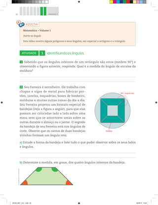 82 UNIDADE 3
ATIVIDADE 1 Identificando os ângulos
1 Sabendo que os ângulos internos de um retângulo são retos (medem 90°) e
observando a figura anterior, responda: Qual é a medida do ângulo de encaixe da
moldura?
2 Seu Ferreira é serralheiro. Ele trabalha com
chapas e vigas de metal para fabricar por-
tões, janelas, esquadrias, boxes de banheiro,
molduras e muitas outras coisas do dia a dia.
Seu Ferreira projetou um formato especial de
bandejas (veja a figura a seguir), para que elas
possam ser colocadas lado a lado sobre uma
mesa sem que se amontoem umas sobre as
outras durante o almoço ou o jantar. O segredo
da bandeja de seu Ferreira está nos ângulos de
corte. Observe que os cantos de duas bandejas
vizinhas formam um ângulo reto.
a) Estude a forma da bandeja e liste tudo o que puder observar sobre os seus lados
e ângulos.
b) Determine a medida, em graus, dos quatro ângulos internos da bandeja.
Matemática – Volume 1
Acerte no ângulo
Este vídeo mostra alguns polígonos e seus ângulos, em especial o octógono e o triângulo.
90º = ângulo reto
bandeja
Ilustrações:©D’LivrosEditorial
BOOK_MAT_VOL 1.indb 82 26/06/14 15:40
 